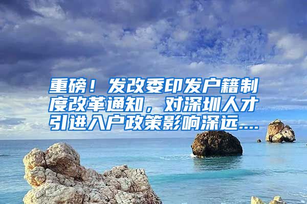 重磅！发改委印发户籍制度改革通知，对深圳人才引进入户政策影响深远....