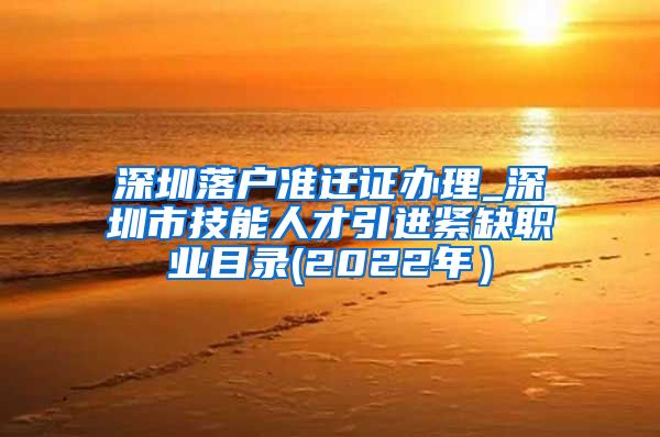 深圳落户准迁证办理_深圳市技能人才引进紧缺职业目录(2022年）