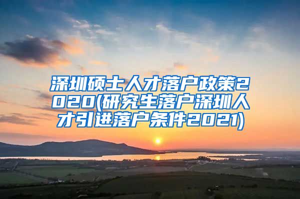 深圳硕士人才落户政策2020(研究生落户深圳人才引进落户条件2021)