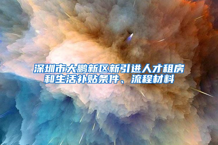 深圳市大鹏新区新引进人才租房和生活补贴条件、流程材料