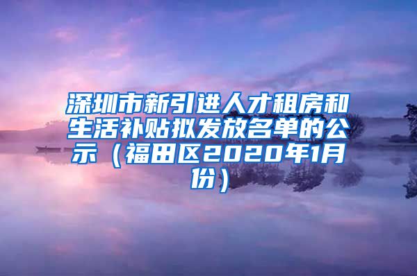 深圳市新引进人才租房和生活补贴拟发放名单的公示（福田区2020年1月份）