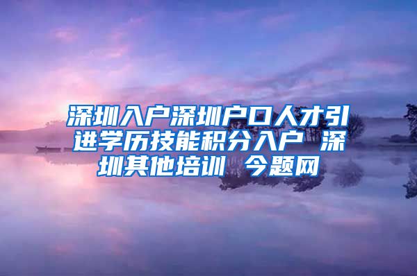 深圳入户深圳户口人才引进学历技能积分入户 深圳其他培训 今题网