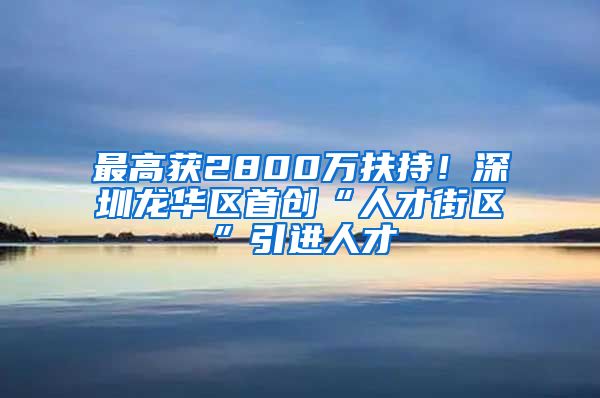 最高获2800万扶持！深圳龙华区首创“人才街区”引进人才