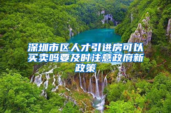 深圳市区人才引进房可以买卖吗要及时注意政府新政策