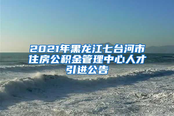 2021年黑龙江七台河市住房公积金管理中心人才引进公告