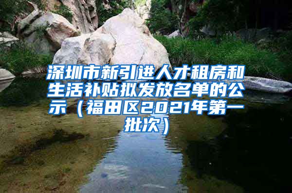 深圳市新引进人才租房和生活补贴拟发放名单的公示（福田区2021年第一批次）