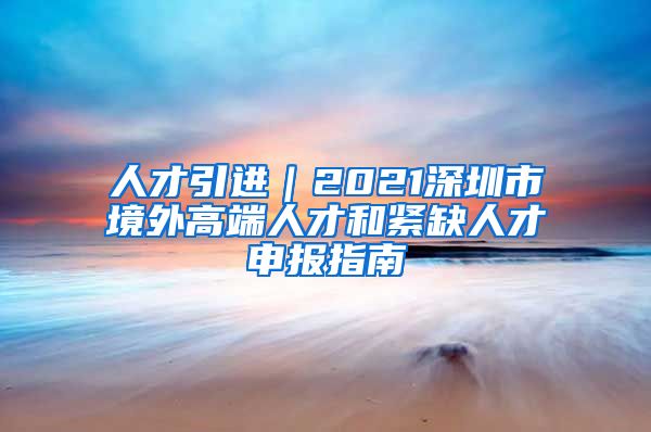 人才引进｜2021深圳市境外高端人才和紧缺人才申报指南