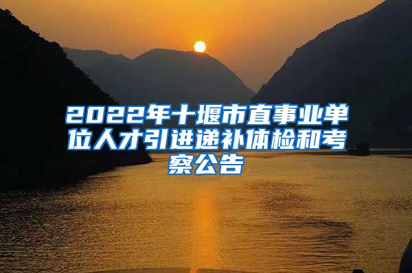 2022年十堰市直事业单位人才引进递补体检和考察公告