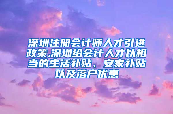 深圳注册会计师人才引进政策,深圳给会计人才以相当的生活补贴、安家补贴以及落户优惠