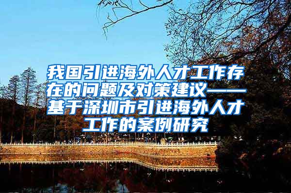 我国引进海外人才工作存在的问题及对策建议——基于深圳市引进海外人才工作的案例研究