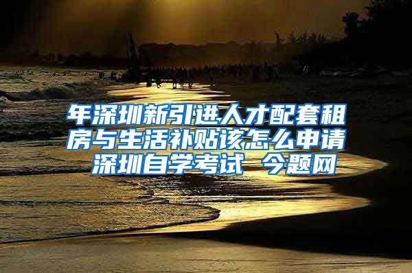 年深圳新引进人才配套租房与生活补贴该怎么申请 深圳自学考试 今题网