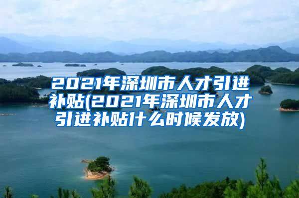 2021年深圳市人才引进补贴(2021年深圳市人才引进补贴什么时候发放)