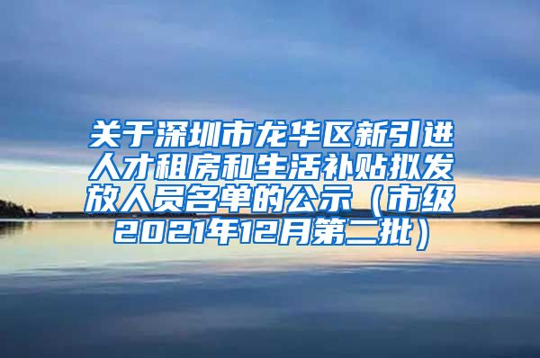 关于深圳市龙华区新引进人才租房和生活补贴拟发放人员名单的公示（市级2021年12月第二批）