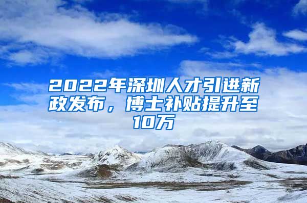 2022年深圳人才引进新政发布，博士补贴提升至10万