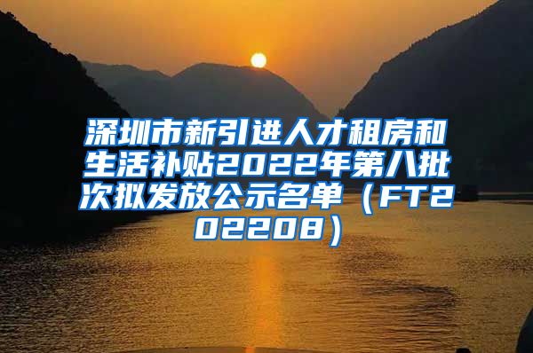 深圳市新引进人才租房和生活补贴2022年第八批次拟发放公示名单（FT202208）