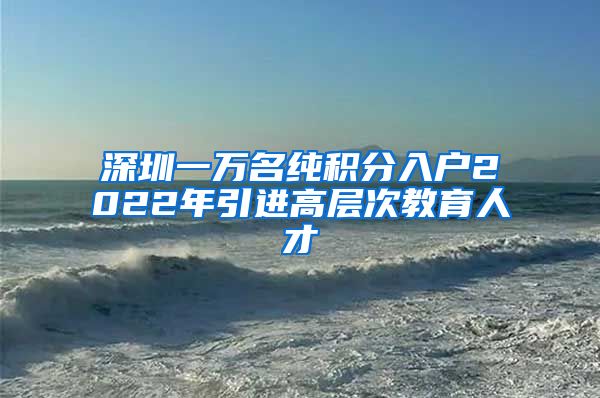 深圳一万名纯积分入户2022年引进高层次教育人才