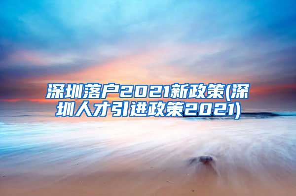 深圳落户2021新政策(深圳人才引进政策2021)