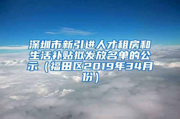 深圳市新引进人才租房和生活补贴拟发放名单的公示（福田区2019年34月份）