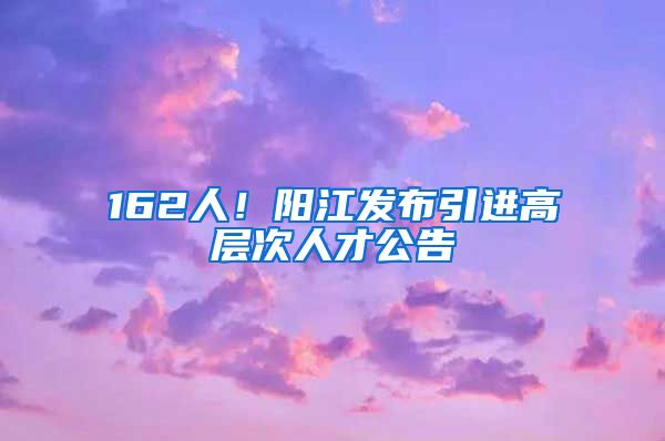 162人！阳江发布引进高层次人才公告