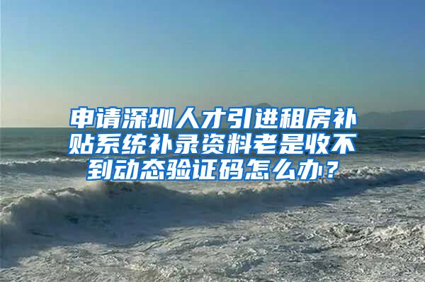 申请深圳人才引进租房补贴系统补录资料老是收不到动态验证码怎么办？