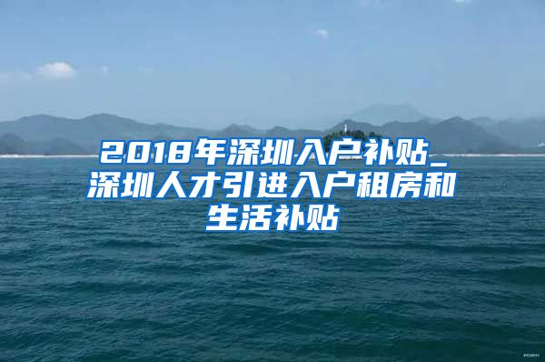 2018年深圳入户补贴_深圳人才引进入户租房和生活补贴