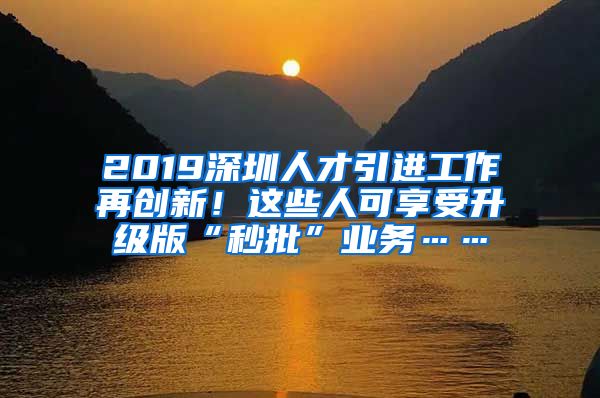 2019深圳人才引进工作再创新！这些人可享受升级版“秒批”业务……