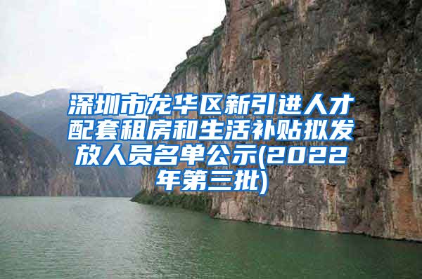 深圳市龙华区新引进人才配套租房和生活补贴拟发放人员名单公示(2022年第三批)