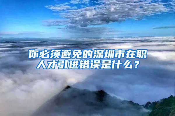 你必须避免的深圳市在职人才引进错误是什么？