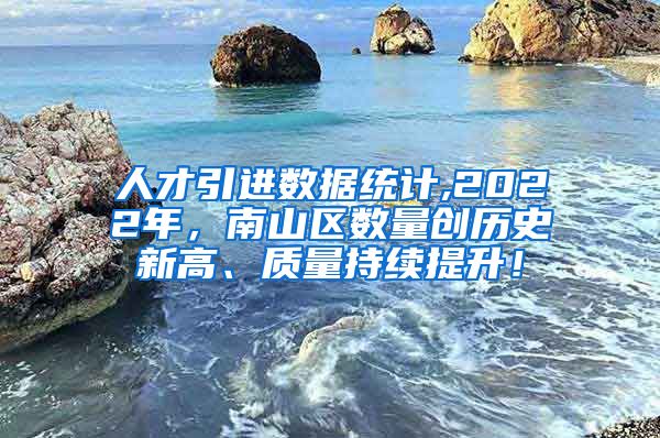 人才引进数据统计,2022年，南山区数量创历史新高、质量持续提升！