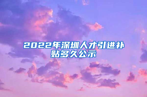 2022年深圳人才引进补贴多久公示