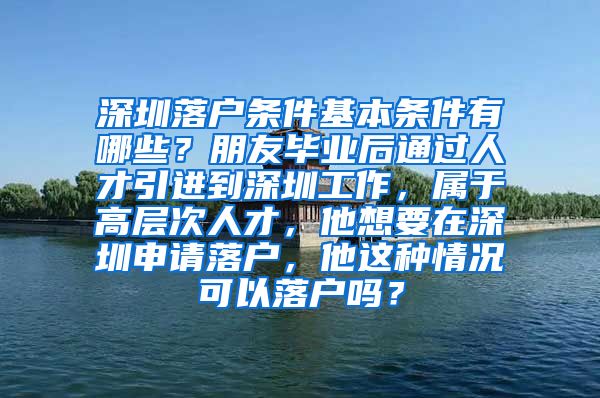 深圳落户条件基本条件有哪些？朋友毕业后通过人才引进到深圳工作，属于高层次人才，他想要在深圳申请落户，他这种情况可以落户吗？