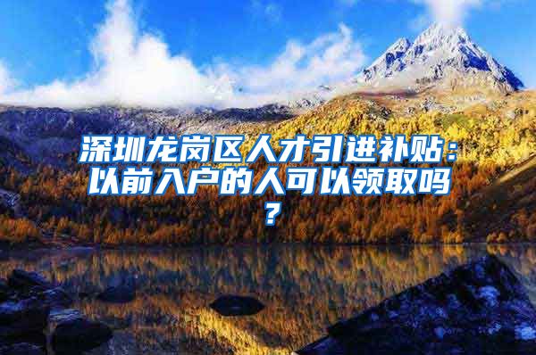 深圳龙岗区人才引进补贴：以前入户的人可以领取吗？