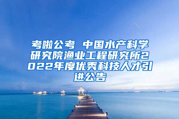 考啦公考 中国水产科学研究院渔业工程研究所2022年度优秀科技人才引进公告