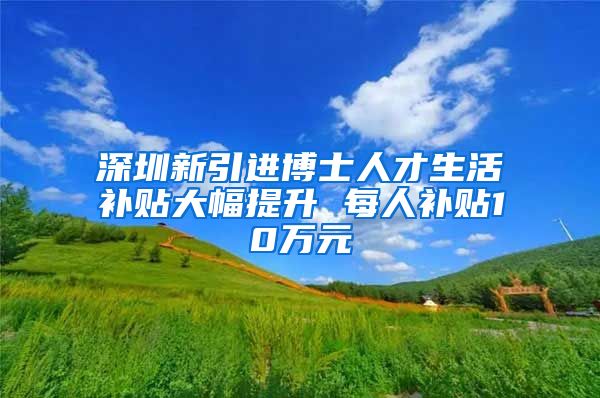 深圳新引进博士人才生活补贴大幅提升 每人补贴10万元