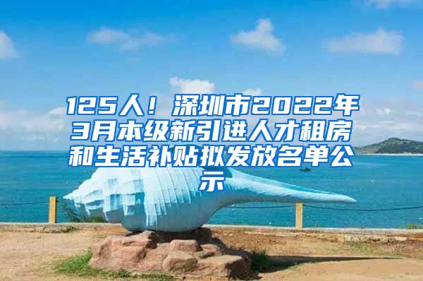 125人！深圳市2022年3月本级新引进人才租房和生活补贴拟发放名单公示