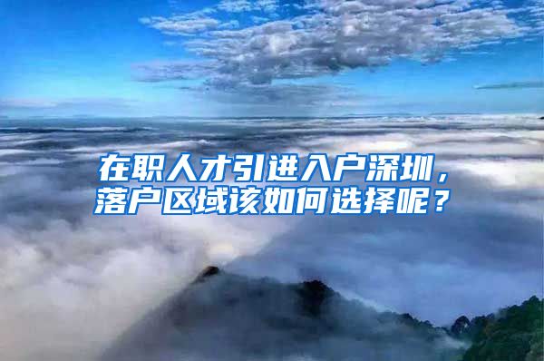 在职人才引进入户深圳，落户区域该如何选择呢？