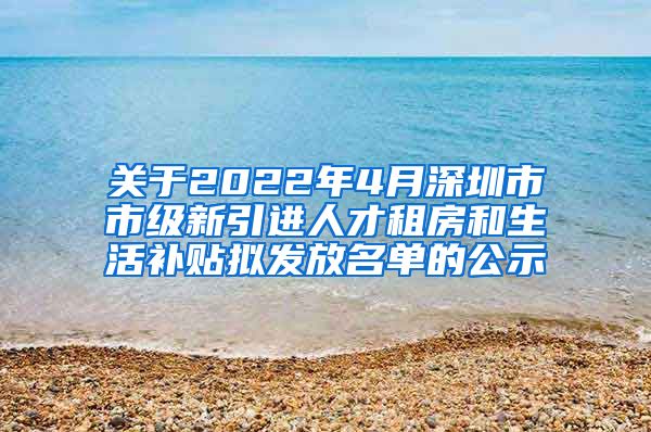 关于2022年4月深圳市市级新引进人才租房和生活补贴拟发放名单的公示