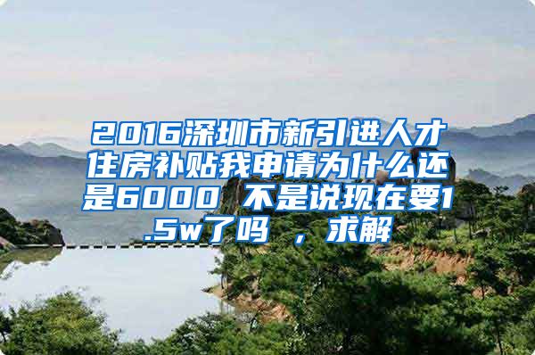 2016深圳市新引进人才住房补贴我申请为什么还是6000 不是说现在要1.5w了吗 ，求解