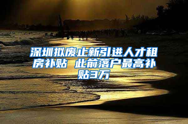 深圳拟废止新引进人才租房补贴 此前落户最高补贴3万