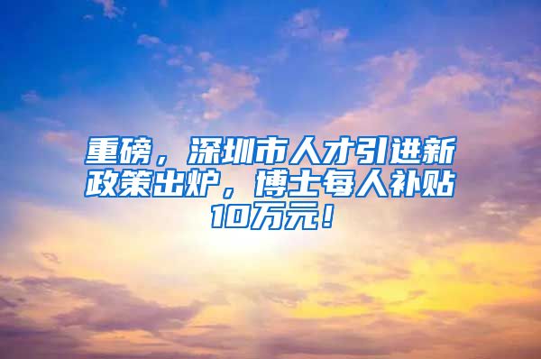 重磅，深圳市人才引进新政策出炉，博士每人补贴10万元！