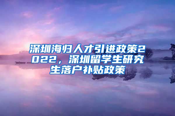 深圳海归人才引进政策2022，深圳留学生研究生落户补贴政策