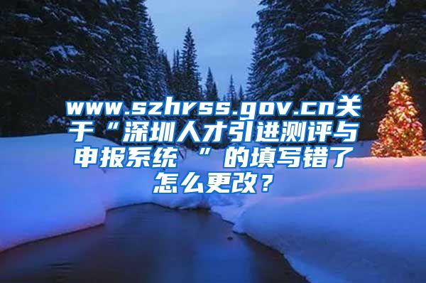 www.szhrss.gov.cn关于“深圳人才引进测评与申报系统 ”的填写错了怎么更改？