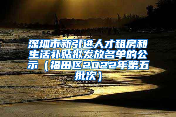 深圳市新引进人才租房和生活补贴拟发放名单的公示（福田区2022年第五批次）